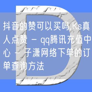 抖音的赞可以买吗,Ks真人点赞 - qq腾讯充值中心 - 子潇网络下单的订单查询