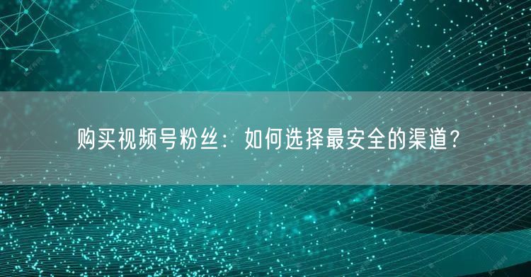 购买视频号粉丝：如何选择最安全的渠道？