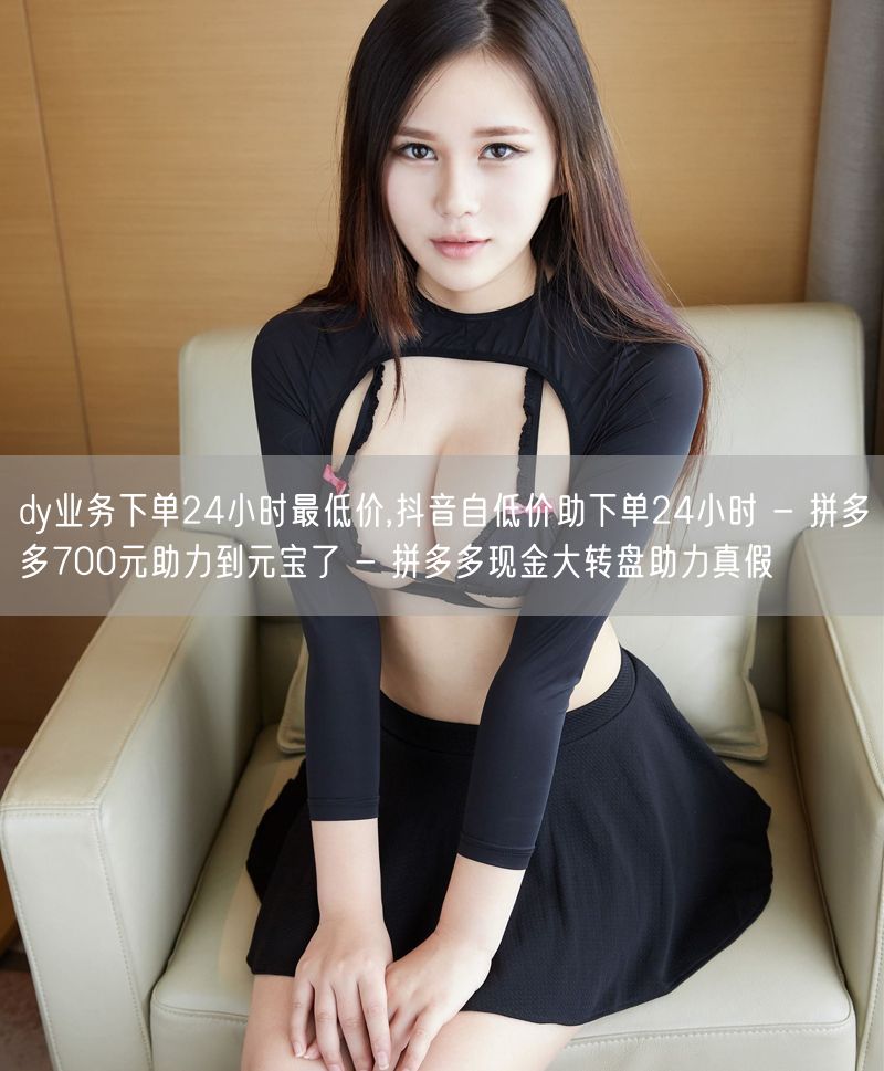 dy业务下单24小时最低价,抖音自低价助下单24小时 - 拼多多700元助力到元