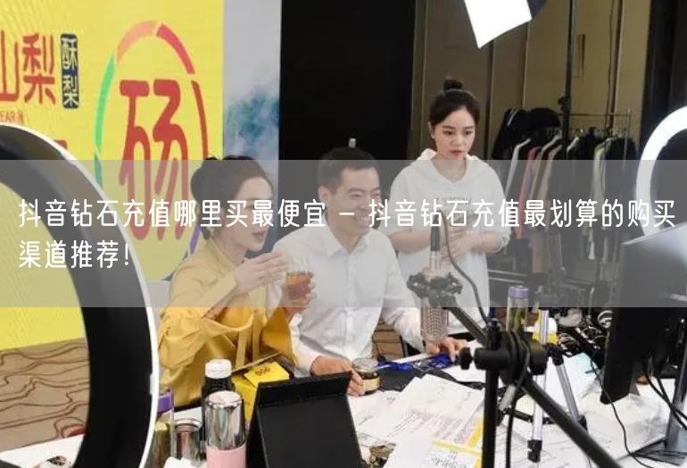抖音钻石充值哪里买最便宜 - 抖音钻石充值最划算的购买渠道推荐！