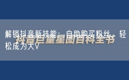 解锁抖音新技能：自助购买粉丝，轻松成为大V